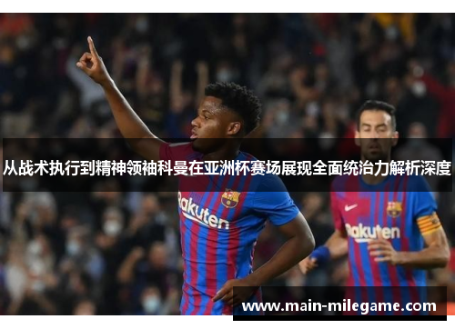 从战术执行到精神领袖科曼在亚洲杯赛场展现全面统治力解析深度 从战术执行到精神领袖科曼在亚洲杯赛场展现全面统治力解析深度