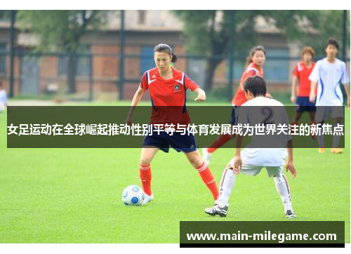 女足运动在全球崛起推动性别平等与体育发展成为世界关注的新焦点