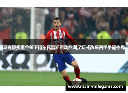 马竞豪掷重金签下阿尔瓦雷斯震动欧洲足坛或改写西甲争冠格局