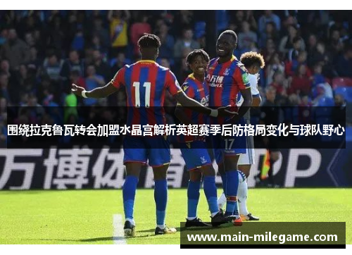 围绕拉克鲁瓦转会加盟水晶宫解析英超赛季后防格局变化与球队野心