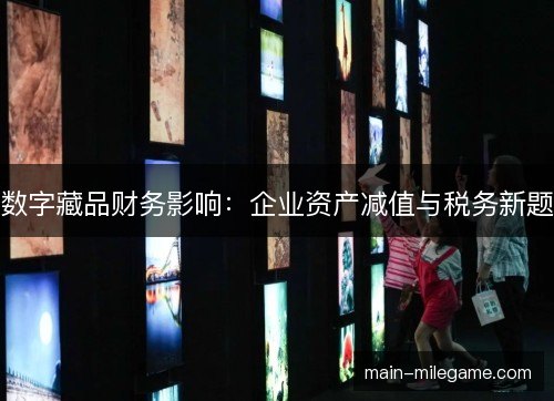数字藏品财务影响:企业资产减值与税务新题 数字藏品财务影响:企业资产减值与税务新题
